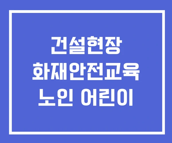 건설현장 화재안전교육 노인 어린이 건설현장 화재안전교육 노인 어린이