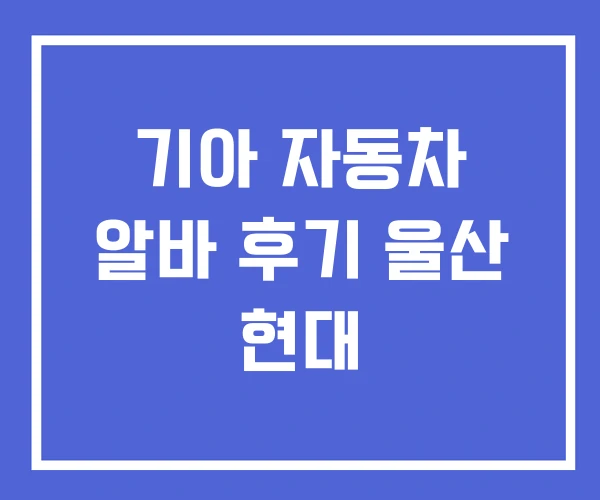 기아 자동차 알바 후기 울산 현대