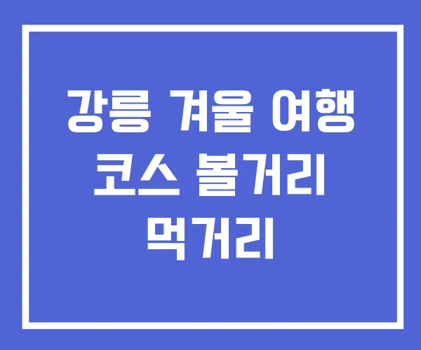 강릉 겨울 여행 코스 볼거리 먹거리 강릉 겨울 여행 코스 볼거리 먹거리