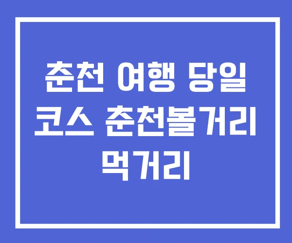 춘천 여행 당일 코스 춘천볼거리 먹거리 춘천 여행 당일 코스 춘천볼거리 먹거리